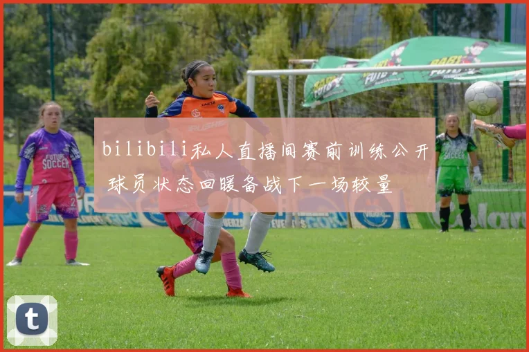 bilibili私人直播间赛前训练公开 球员状态回暖备战下一场较量
