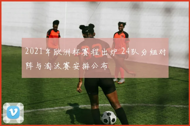 2021年欧洲杯赛程出炉 24队分组对阵与淘汰赛安排公布