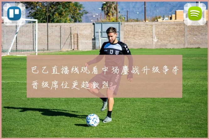 巴乙直播线观看中场鏖战升级争夺晋级席位更趋激烈