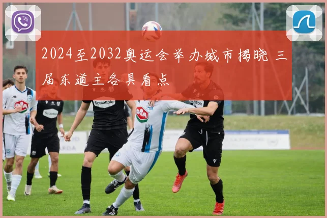 2024至2032奥运会举办城市揭晓 三届东道主各具看点