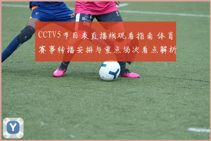 CCTV5节目表直播线观看指南 体育赛事转播安排与重点场次看点解析