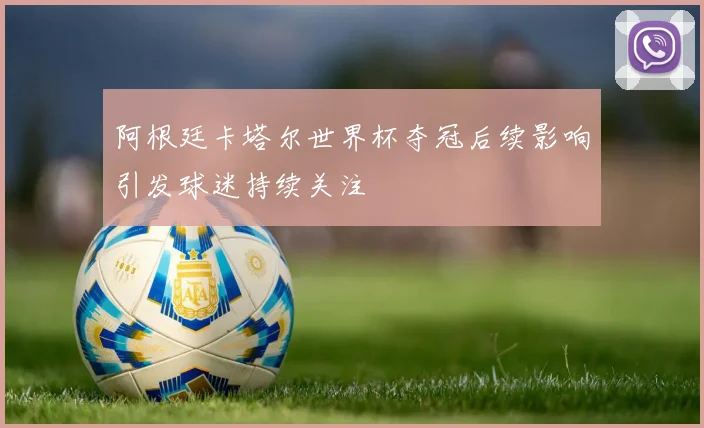 阿根廷卡塔尔世界杯夺冠后续影响引发球迷持续关注