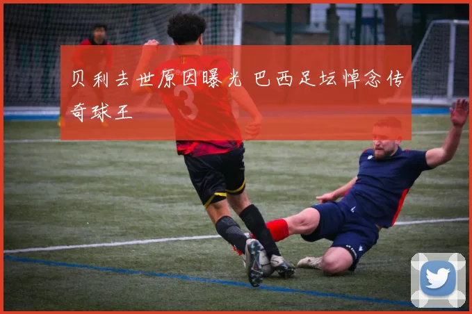 贝利去世原因曝光 巴西足坛悼念传奇球王